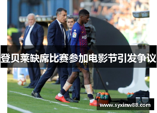 登贝莱缺席比赛参加电影节引发争议